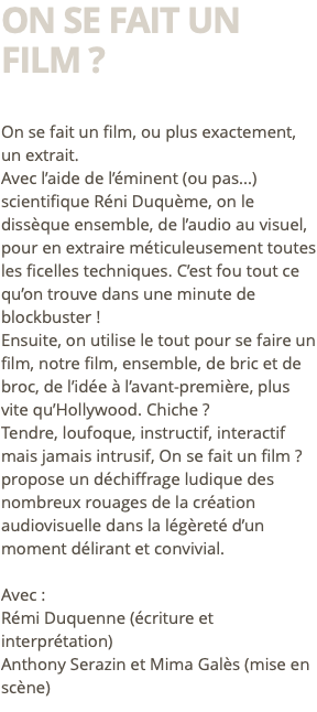 On se fait un film ? On se fait un film, ou plus exactement, un extrait. Avec l’aide de l’éminent (ou pas...)scientifique Réni Duquème, on le dissèque ensemble, de l’audio au visuel, pour en extraire méticuleusement toutes les ficelles techniques. C’est fou tout ce qu’on trouve dans une minute de blockbuster ! Ensuite, on utilise le tout pour se faire un film, notre film, ensemble, de bric et de broc, de l’idée à l’avant-première, plus vite qu’Hollywood. Chiche ? Tendre, loufoque, instructif, interactif mais jamais intrusif, On se fait un film ? propose un déchiffrage ludique des nombreux rouages de la création audiovisuelle dans la légèreté d’un moment délirant et convivial. Avec : Rémi Duquenne (écriture et interprétation) Anthony Serazin et Mima Galès (mise en scène)