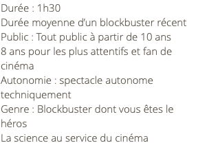 Durée : 1h30 Durée moyenne d’un blockbuster récent Public : Tout public à partir de 10 ans 8 ans pour les plus attentifs et fan de cinéma Autonomie : spectacle autonome techniquement Genre : Blockbuster dont vous êtes le héros La science au service du cinéma 